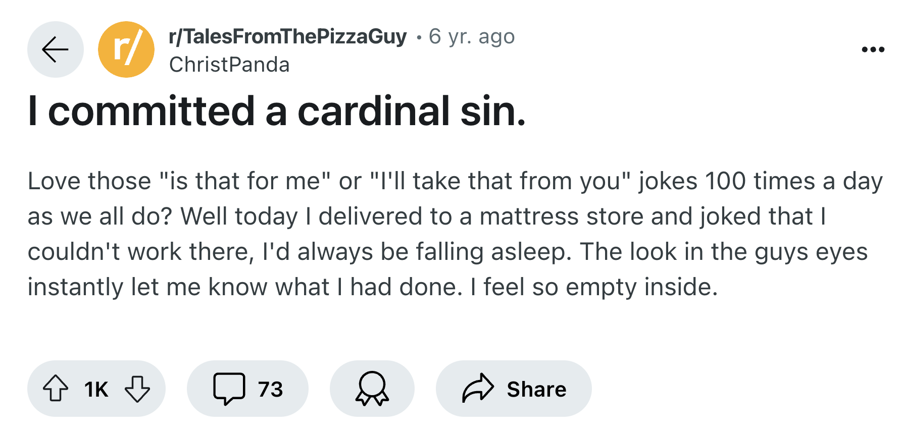 screenshot - rrTalesFromThePizzaGuy 6 yr. ago I committed a cardinal sin. Love those "is that for me" or "I'll take that from you" jokes 100 times a day as we all do? Well today I delivered to a mattress store and joked that I couldn't work there, I'd alw